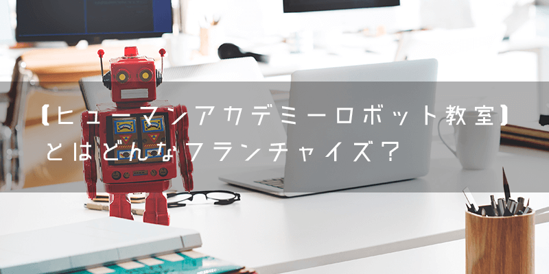 【ヒューマンアカデミーロボット教室】とはどんなフランチャイズ？